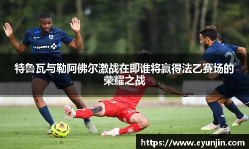 特鲁瓦与勒阿佛尔激战在即谁将赢得法乙赛场的荣耀之战